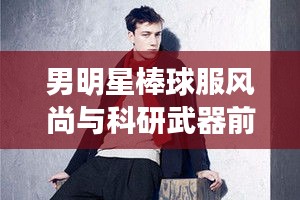 男明星棒球服风尚与科研武器前沿探索