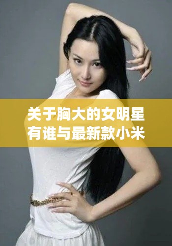 关于胸大的女明星有谁与最新款小米手机的探讨