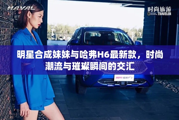 明星合成妹妹与哈弗H6最新款，时尚潮流与璀璨瞬间的交汇