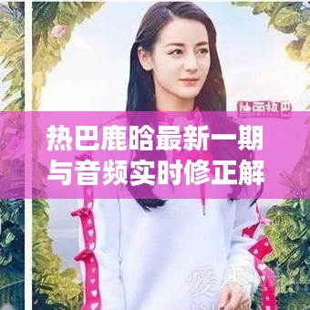热巴鹿晗最新一期与音频实时修正解析