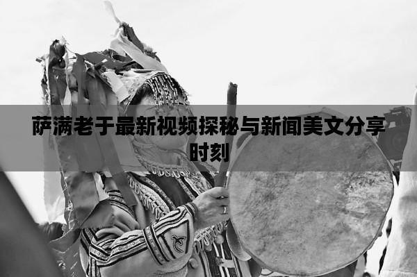萨满老于最新视频探秘与新闻美文分享时刻