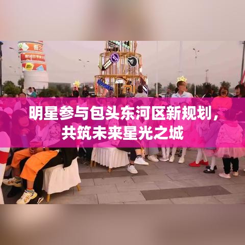 明星参与包头东河区新规划，共筑未来星光之城