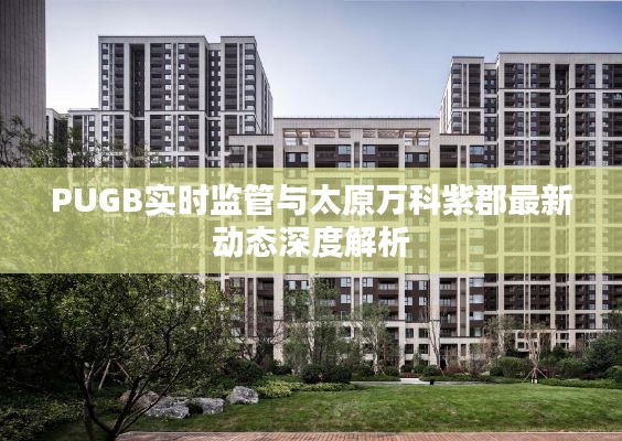PUGB实时监管与太原万科紫郡最新动态深度解析