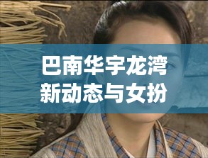 巴南华宇龙湾新动态与女扮男装明星现象，观察解读与前瞻展望