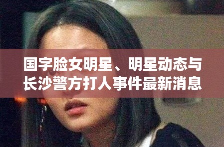 国字脸女明星、明星动态与长沙警方打人事件最新消息综述
