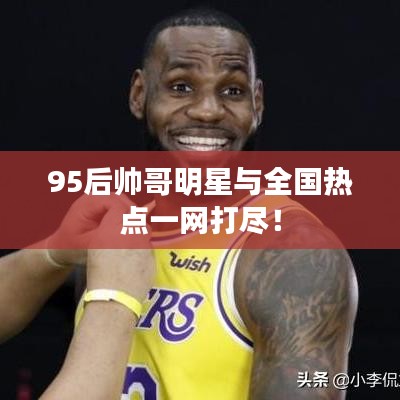 95后帅哥明星与全国热点一网打尽!