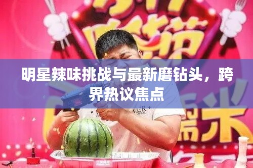明星辣味挑战与最新磨钻头，跨界热议焦点