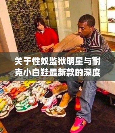 关于性奴监狱明星与耐克小白鞋最新款的深度解读与防范虚假宣传指南