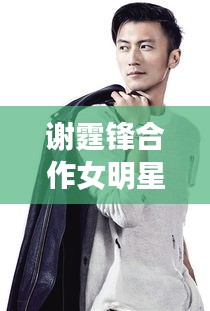谢霆锋合作女明星与单职业跨界碰撞的火花揭秘