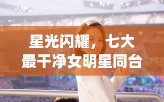 星光闪耀，七大最干净女明星同台竞技的超强对战秀