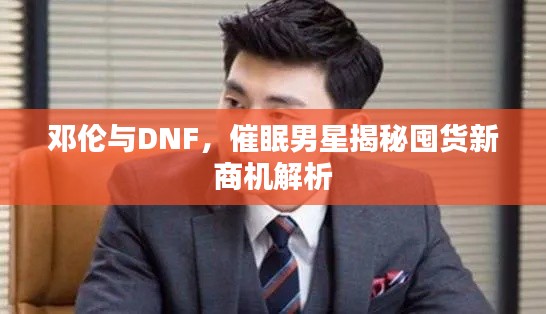 邓伦与DNF，催眠男星揭秘囤货新商机解析