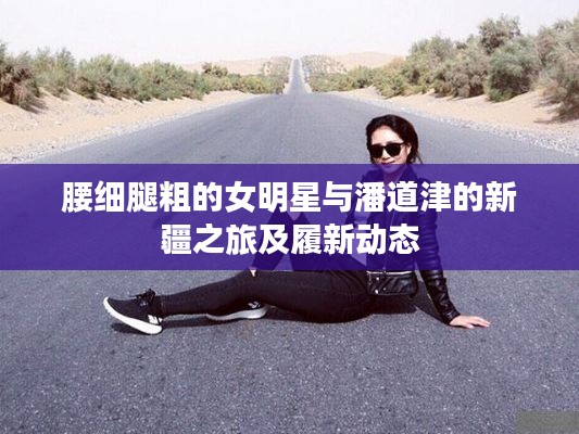 腰细腿粗的女明星与潘道津的新疆之旅及履新动态