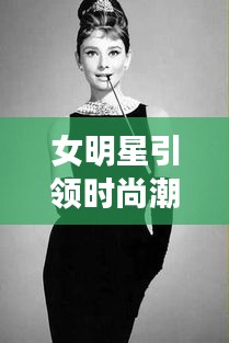 女明星引领时尚潮流风向标,最新潮流趋势与种草之选