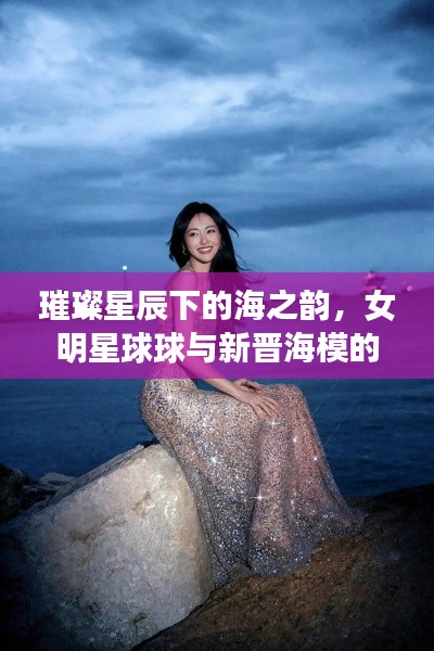 璀璨星辰下的海之韵，女明星球球与新晋海模的浪漫邂逅