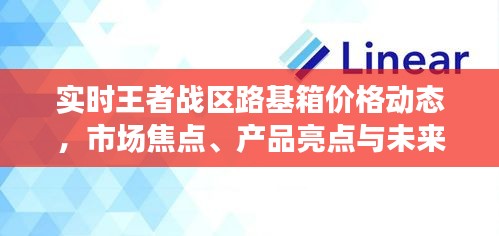 实时王者战区路基箱价格动态，市场焦点、产品亮点与未来展望揭秘
