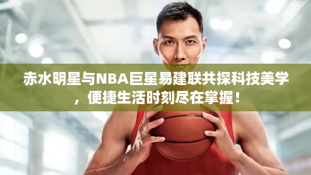 赤水明星与NBA巨星易建联共探科技美学，便捷生活时刻尽在掌握！