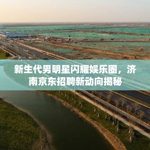 新生代男明星闪耀娱乐圈，济南京东招聘新动向揭秘