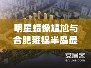 明星蜡像尴尬与合肥雍锦半岛最新动态解析