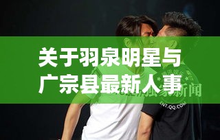 关于羽泉明星与广宗县最新人事任免的相关解读