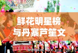 鲜花明星榜与丹寨芦笙文化的绚烂交融
