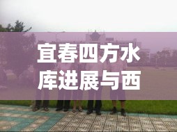 宜春四方水库进展与西安高校解封情况联合探讨