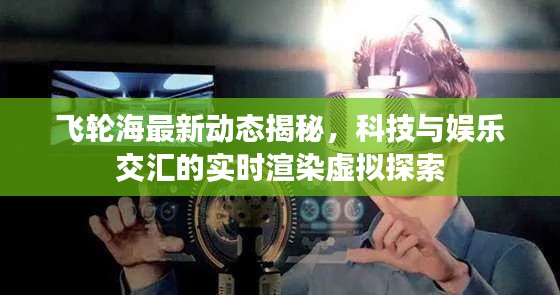 飞轮海最新动态揭秘，科技与娱乐交汇的实时渲染虚拟探索