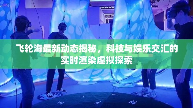 飞轮海最新动态揭秘,科技与娱乐交汇的实时渲染虚拟探索