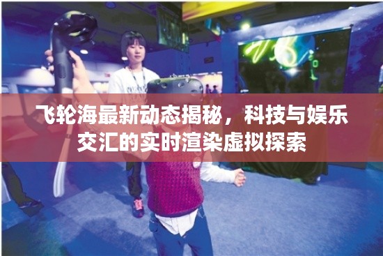 飞轮海最新动态揭秘,科技与娱乐交汇的实时渲染虚拟探索