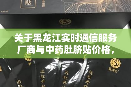 关于黑龙江实时通信服务厂商与中药肚脐贴价格,深度解析与虚假宣传警惕