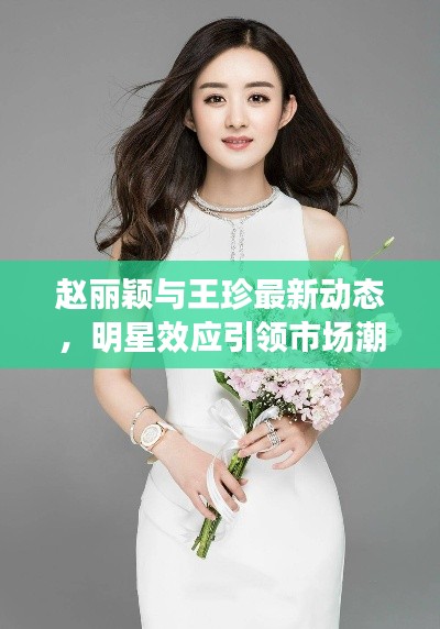 赵丽颖与王珍最新动态，明星效应引领市场潮流新风向
