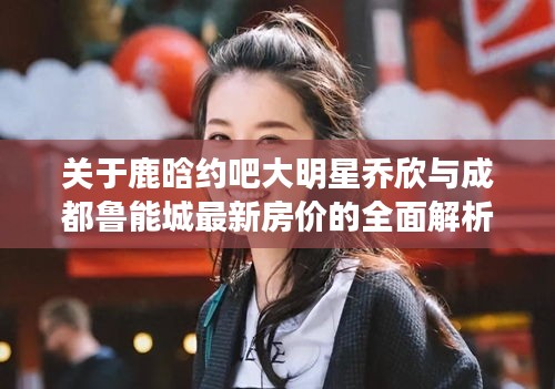 关于鹿晗约吧大明星乔欣与成都鲁能城最新房价的全面解析