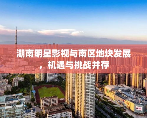 湖南明星影视与南区地块发展,机遇与挑战并存