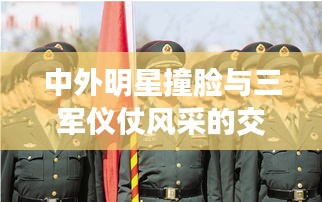 中外明星撞脸与三军仪仗风采的交融展示