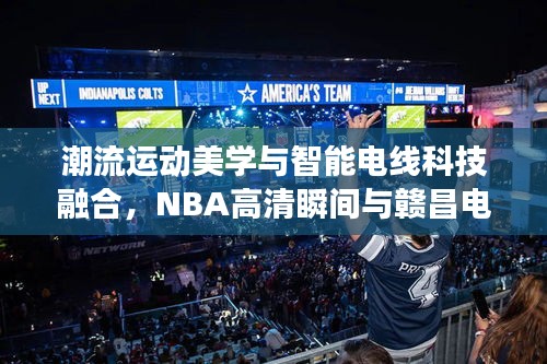 潮流运动美学与智能电线科技融合，NBA高清瞬间与赣昌电线风采展现掌握间的魅力