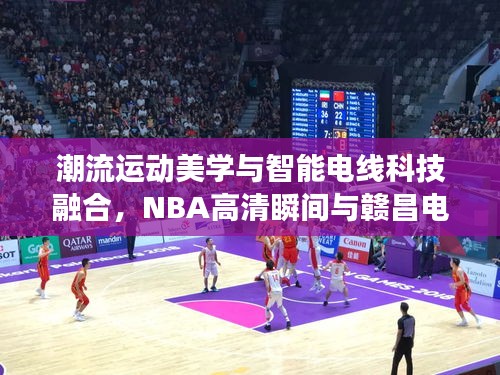 潮流运动美学与智能电线科技融合,NBA高清瞬间与赣昌电线风采展现掌握间的魅力