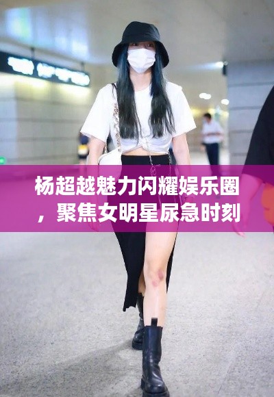 杨超越魅力闪耀娱乐圈,聚焦女明星尿急时刻与热点话题