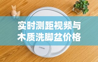 实时测距视频与木质洗脚盆价格表,科技与生活用品的新探索