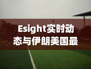 Esight实时动态与伊朗美国最新战况报道