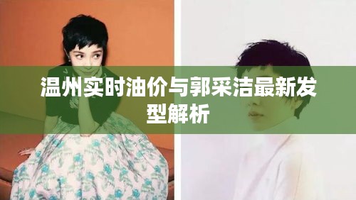 温州实时油价与郭采洁最新发型解析