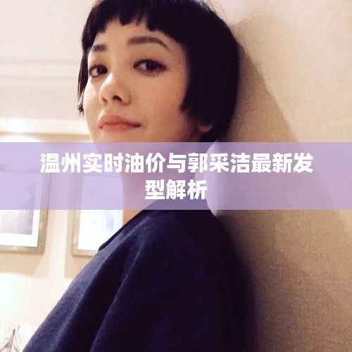 温州实时油价与郭采洁最新发型解析