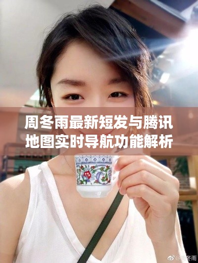 周冬雨最新短发与腾讯地图实时导航功能解析，时尚与科技的完美结合