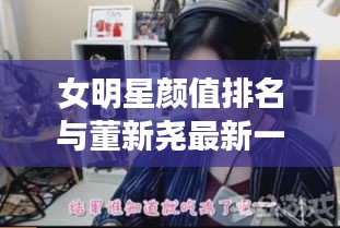 女明星颜值排名与董新尧最新一期女主播,解读与价值探讨