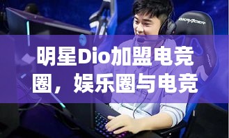 明星Dio加盟电竞圈,娱乐圈与电竞的跨界碰撞揭秘