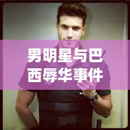 男明星与巴西辱华事件引热议，探讨背后的真相与影响